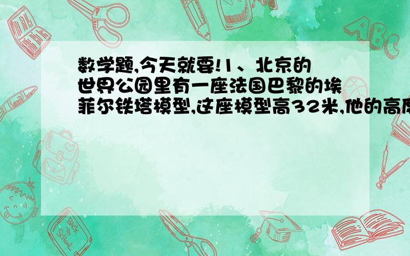 数学题,今天就要!1、北京的世界公园里有一座法国巴黎的埃菲尔铁塔模型,这座模型高32米,他的高度与原塔高度的比是1：10