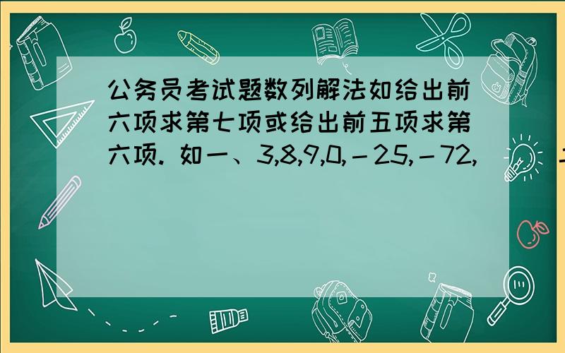 公务员考试题数列解法如给出前六项求第七项或给出前五项求第六项. 如一、3,8,9,0,－25,－72,( ) 二、67,