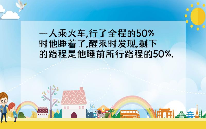 一人乘火车,行了全程的50%时他睡着了,醒来时发现,剩下的路程是他睡前所行路程的50%.