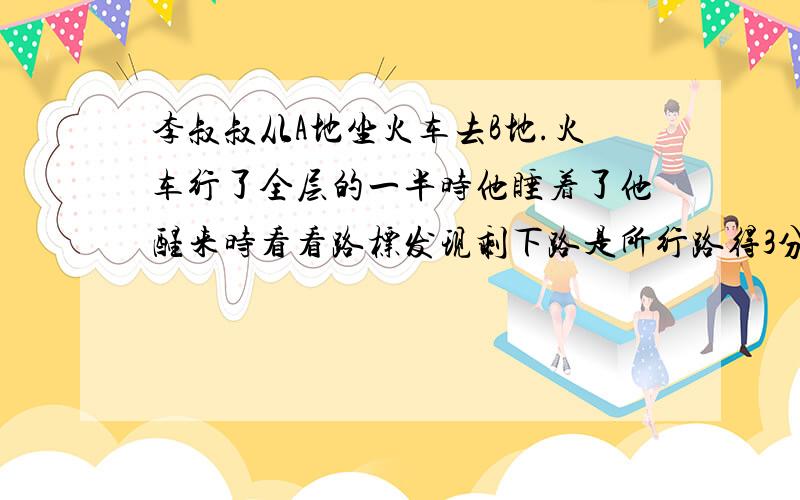 李叔叔从A地坐火车去B地.火车行了全层的一半时他睡着了他醒来时看看路标发现剩下路是所行路得3分之1火车行了全路的几分之几