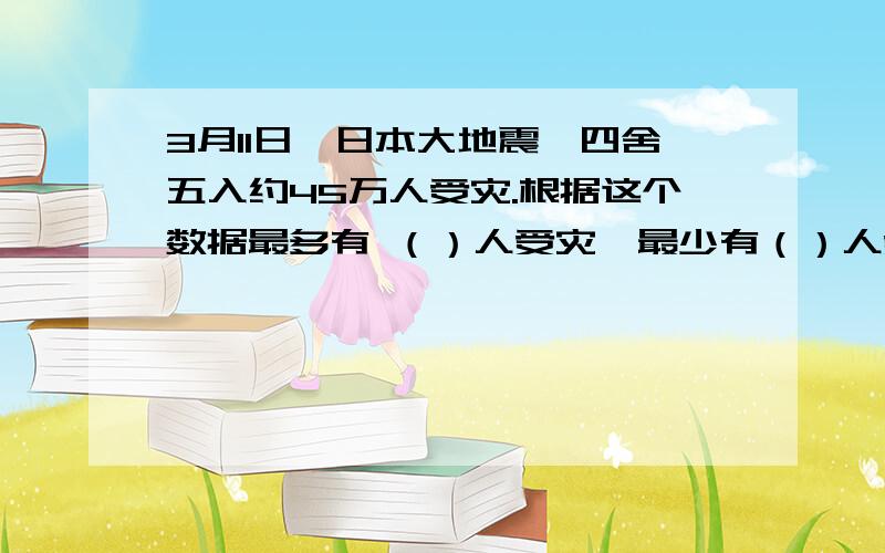 3月11日,日本大地震,四舍五入约45万人受灾.根据这个数据最多有 （）人受灾,最少有（）人受灾.