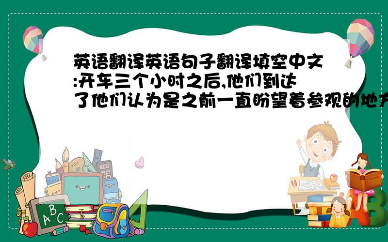 英语翻译英语句子翻译填空中文:开车三个小时之后,他们到达了他们认为是之前一直盼望着参观的地方.英文:After thre