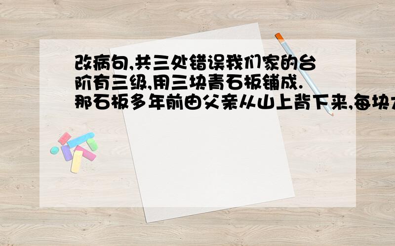 改病句,共三处错误我们家的台阶有三级,用三块青石板铺成.那石板多年前由父亲从山上背下来,每块大约有三百来斤左右.那个石匠