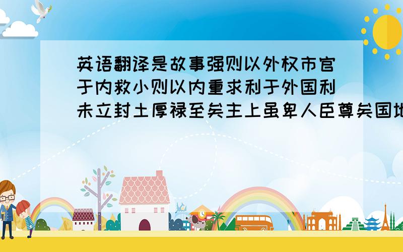 英语翻译是故事强则以外权市官于内救小则以内重求利于外国利未立封土厚禄至矣主上虽卑人臣尊矣国地虽削私家富矣事成则以权长重事