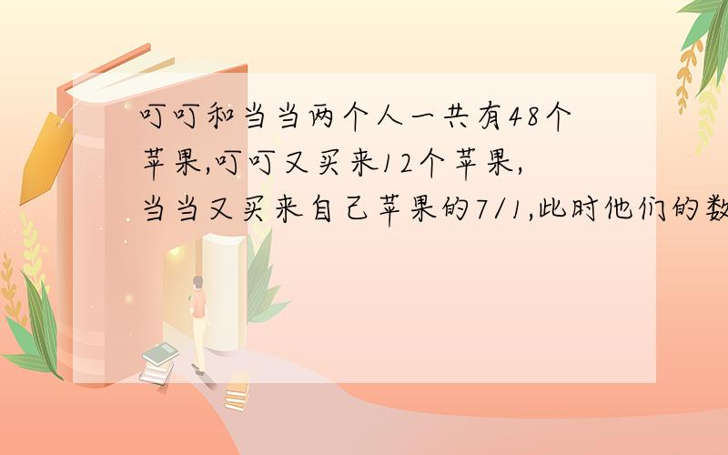 叮叮和当当两个人一共有48个苹果,叮叮又买来12个苹果,当当又买来自己苹果的7/1,此时他们的数量相同,顶顶有