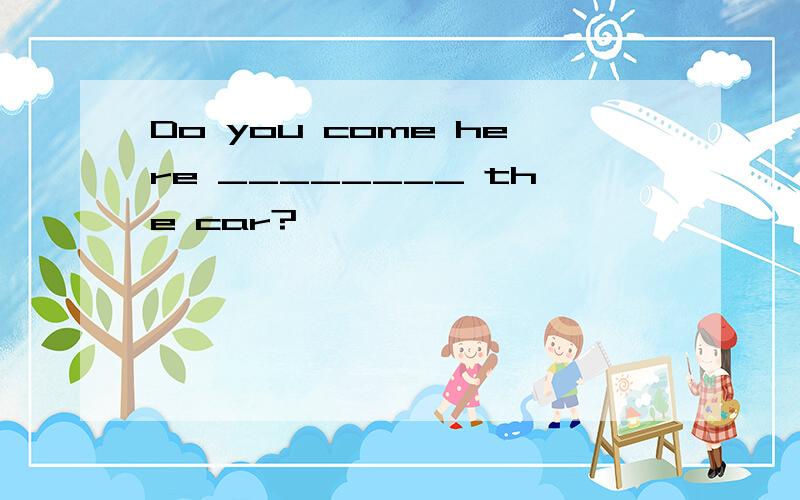 Do you come here ________ the car?