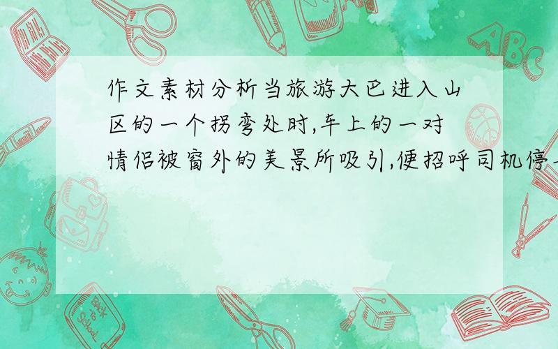 作文素材分析当旅游大巴进入山区的一个拐弯处时,车上的一对情侣被窗外的美景所吸引,便招呼司机停车.他们下车后,巴士继续前行