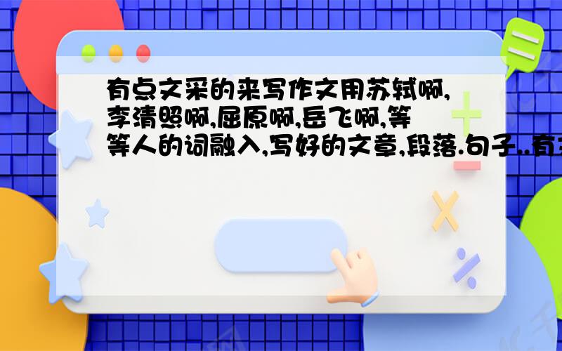 有点文采的来写作文用苏轼啊,李清照啊,屈原啊,岳飞啊,等等人的词融入,写好的文章,段落.句子..有文采点的,