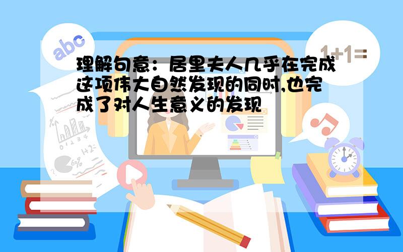 理解句意：居里夫人几乎在完成这项伟大自然发现的同时,也完成了对人生意义的发现