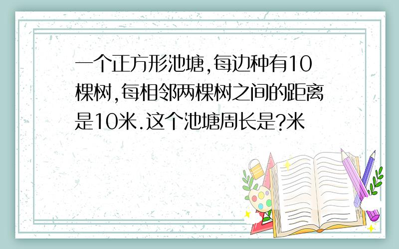 一个正方形池塘,每边种有10棵树,每相邻两棵树之间的距离是10米.这个池塘周长是?米