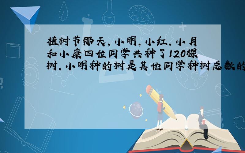 植树节那天,小明,小红,小月和小康四位同学共种了120棵树,小明种的树是其他同学种树总数的一半,小红种的树是其他同学种树