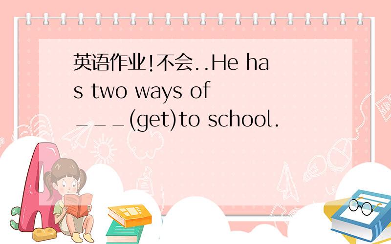 英语作业!不会..He has two ways of ___(get)to school.