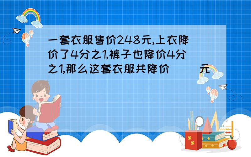 一套衣服售价248元,上衣降价了4分之1,裤子也降价4分之1,那么这套衣服共降价（ ）元