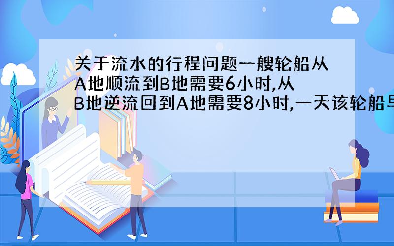 关于流水的行程问题一艘轮船从A地顺流到B地需要6小时,从B地逆流回到A地需要8小时,一天该轮船早上6点去B地的途中,船上