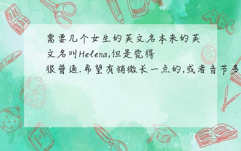 需要几个女生的英文名本来的英文名叫Helena,但是觉得很普通.希望有稍微长一点的,或者音节多一点的.可以的话寓意最好不