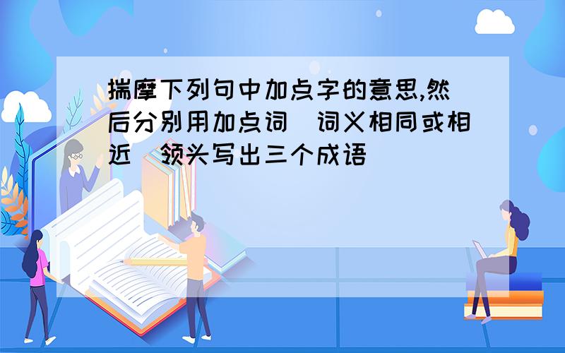 揣摩下列句中加点字的意思,然后分别用加点词（词义相同或相近）领头写出三个成语