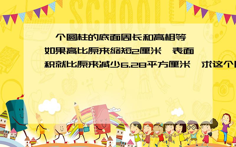 一个圆柱的底面周长和高相等,如果高比原来缩短2厘米,表面积就比原来减少6.28平方厘米,求这个圆柱的体积