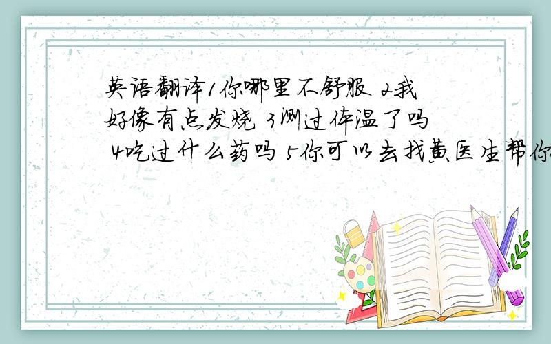 英语翻译1你哪里不舒服 2我好像有点发烧 3测过体温了吗 4吃过什么药吗 5你可以去找黄医生帮你看下 6哪位是黄医生?在