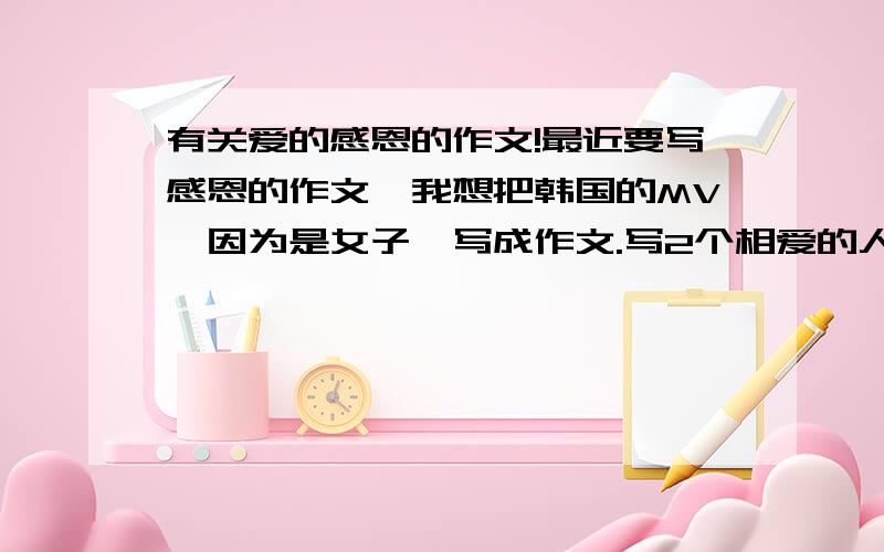 有关爱的感恩的作文!最近要写感恩的作文,我想把韩国的MV《因为是女子》写成作文.写2个相爱的人互相感恩互相信任的作文.字