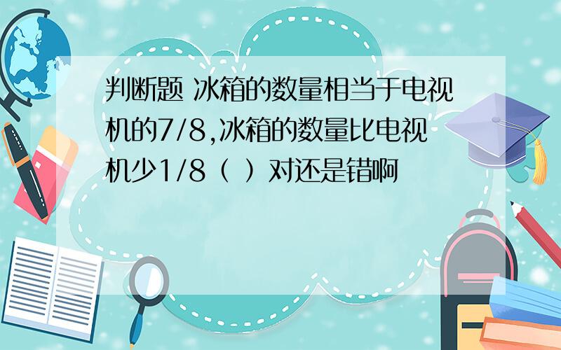 判断题 冰箱的数量相当于电视机的7/8,冰箱的数量比电视机少1/8（ ）对还是错啊