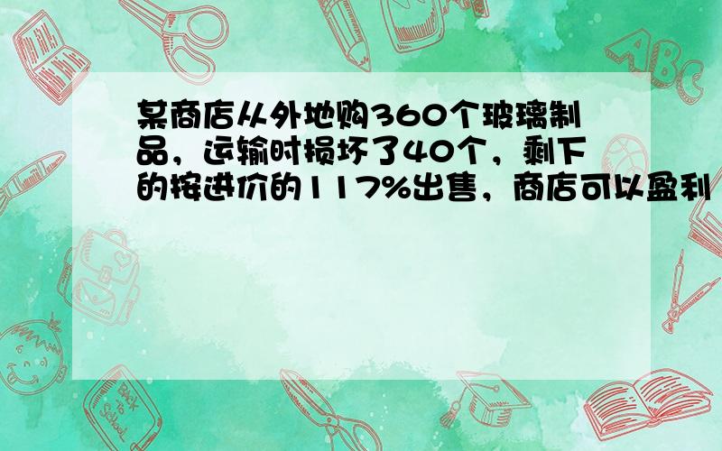 某商店从外地购360个玻璃制品，运输时损坏了40个，剩下的按进价的117%出售，商店可以盈利 ___ %．