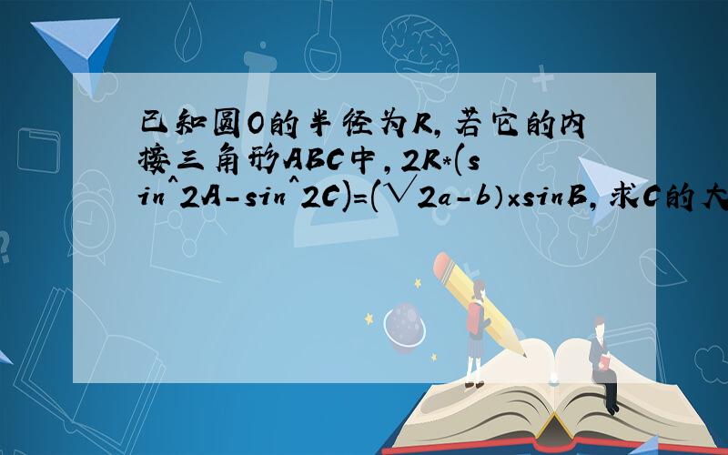 已知圆O的半径为R,若它的内接三角形ABC中,2R*(sin^2A-sin^2C)=(√2a-b）×sinB,求C的大小