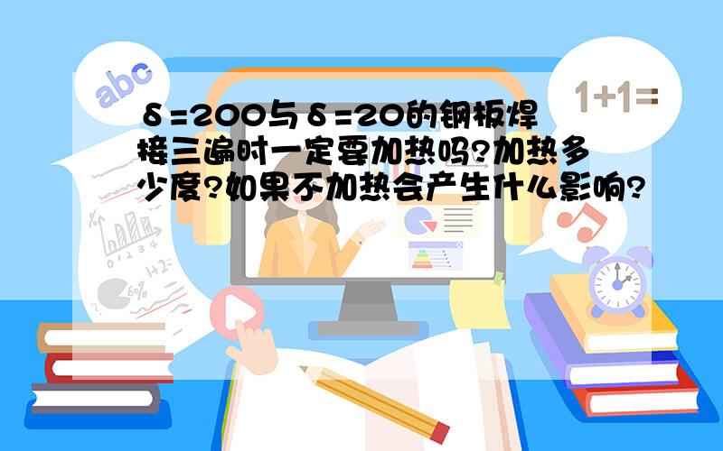 δ=200与δ=20的钢板焊接三遍时一定要加热吗?加热多少度?如果不加热会产生什么影响?