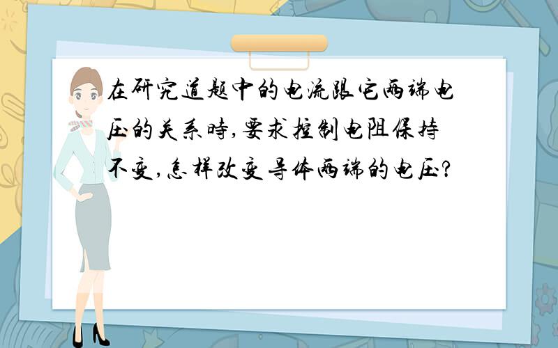 在研究道题中的电流跟它两端电压的关系时,要求控制电阻保持不变,怎样改变导体两端的电压?