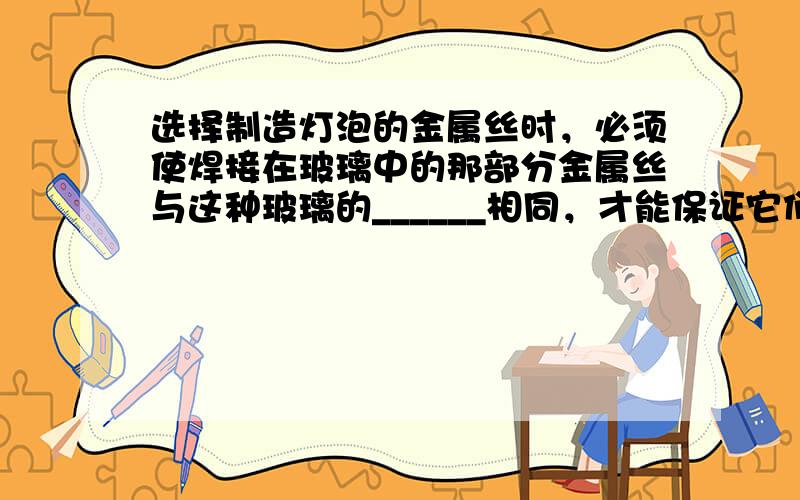 选择制造灯泡的金属丝时，必须使焊接在玻璃中的那部分金属丝与这种玻璃的______相同，才能保证它们之间的良好结合．