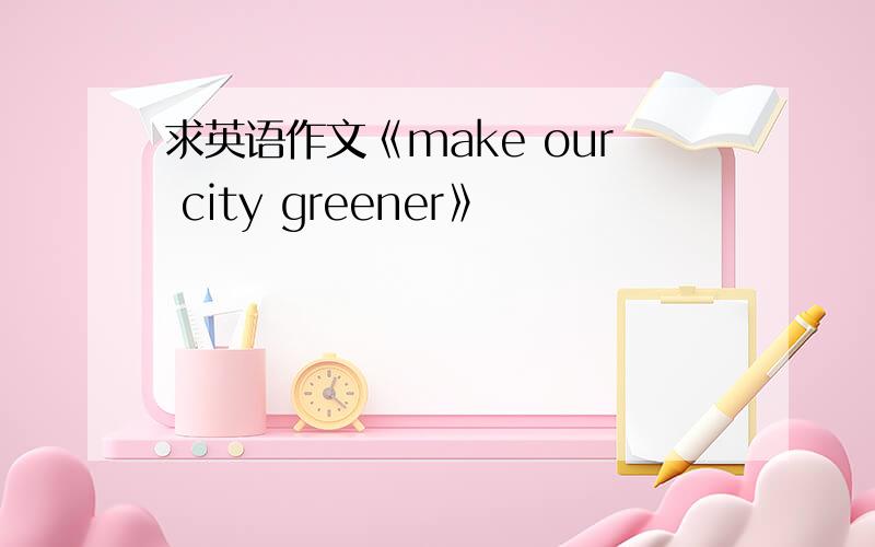 求英语作文《make our city greener》