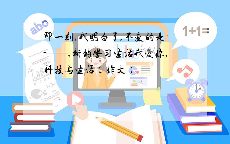 那一刻,我明白了,不变的是--——,新的学习生活我爱你,科技与生活（作文）