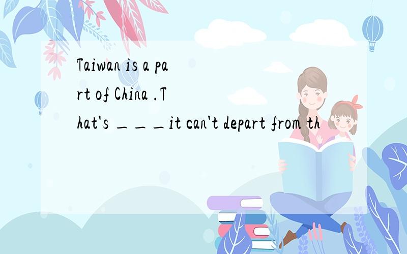 Taiwan is a part of China .That's ___it can't depart from th