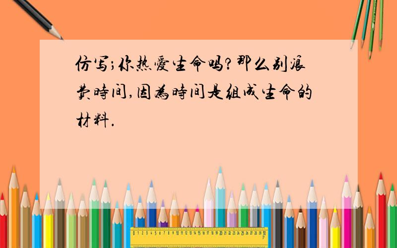 仿写；你热爱生命吗?那么别浪费时间,因为时间是组成生命的材料.