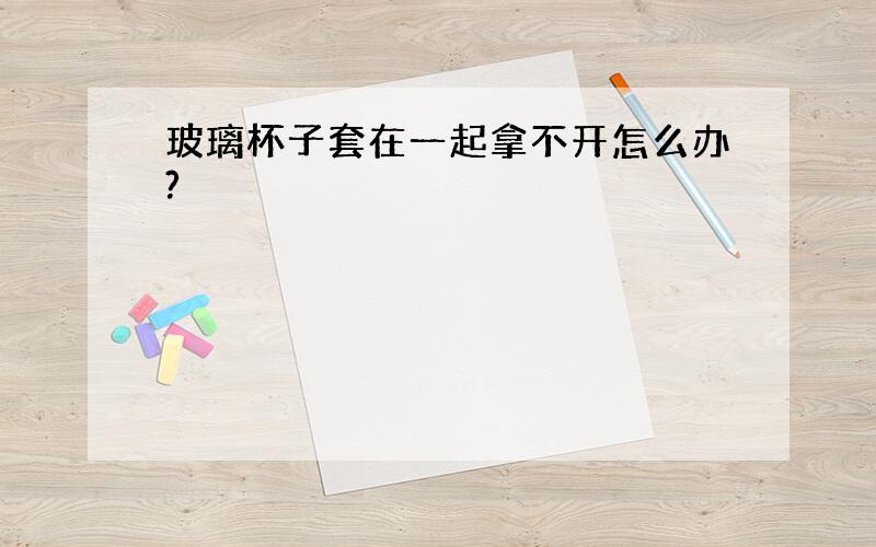 玻璃杯子套在一起拿不开怎么办?