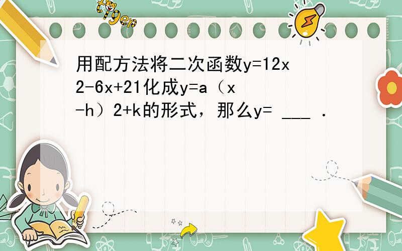 用配方法将二次函数y=12x2-6x+21化成y=a（x-h）2+k的形式，那么y= ___ ．