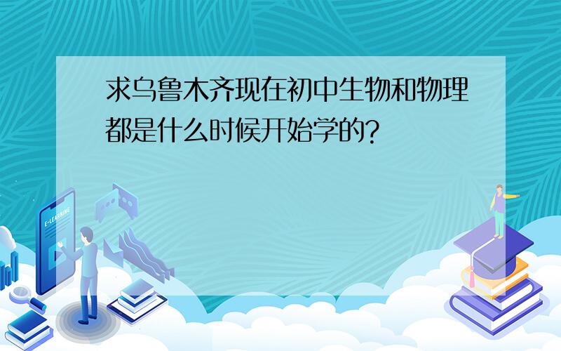 求乌鲁木齐现在初中生物和物理都是什么时候开始学的?