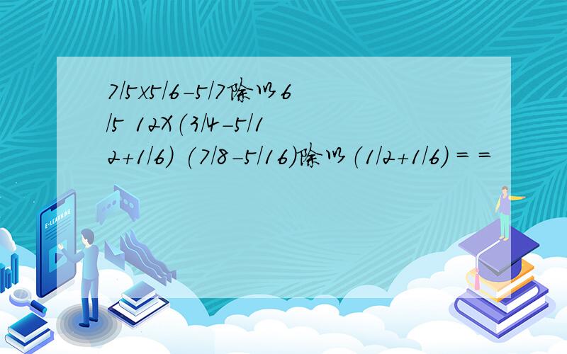 7/5x5/6-5/7除以6/5 12X（3/4-5/12+1/6) (7/8-5/16)除以（1/2+1/6） = =