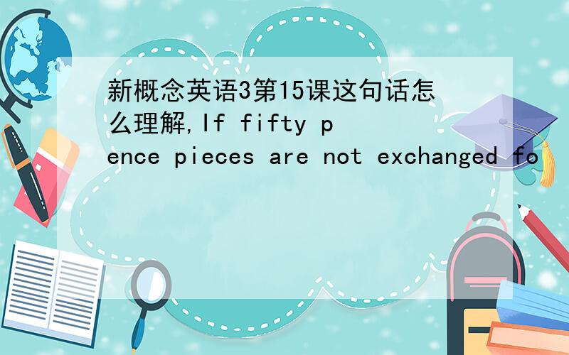 新概念英语3第15课这句话怎么理解,If fifty pence pieces are not exchanged fo