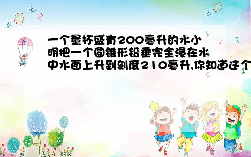 一个量杯盛有200毫升的水小明把一个圆锥形铅垂完全浸在水中水面上升到刻度210毫升,你知道这个铅球的体积