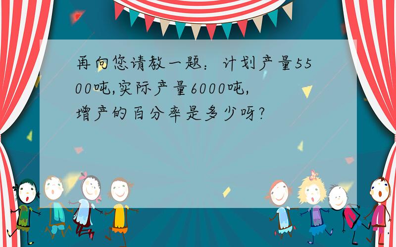 再向您请教一题：计划产量5500吨,实际产量6000吨,增产的百分率是多少呀?