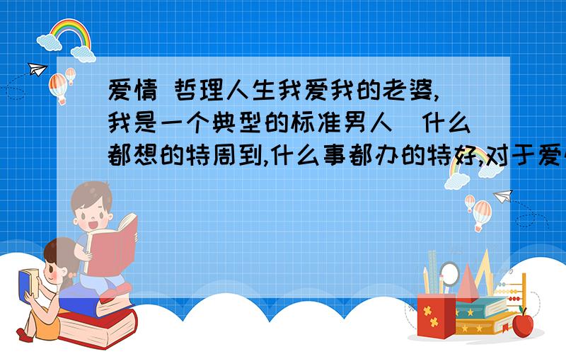 爱情 哲理人生我爱我的老婆,我是一个典型的标准男人(什么都想的特周到,什么事都办的特好,对于爱情也比较浪漫),但我老婆什