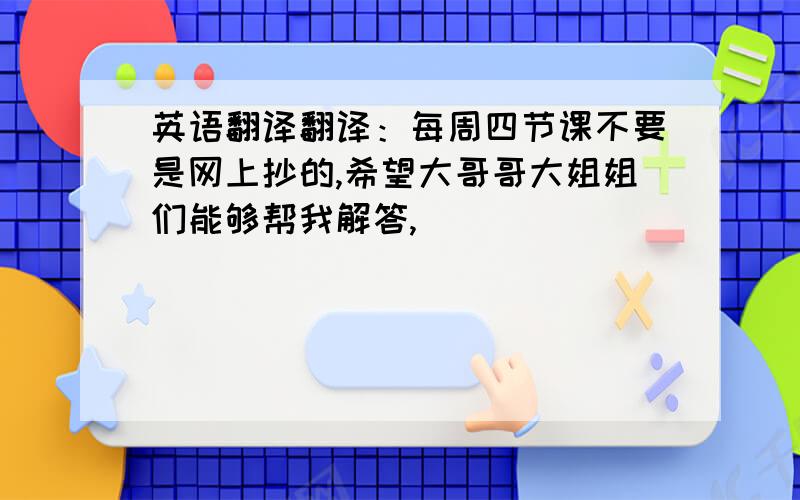 英语翻译翻译：每周四节课不要是网上抄的,希望大哥哥大姐姐们能够帮我解答,