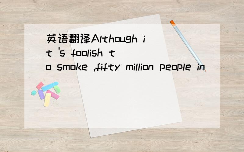 英语翻译Although it 's foolish to smoke ,fifty million people in