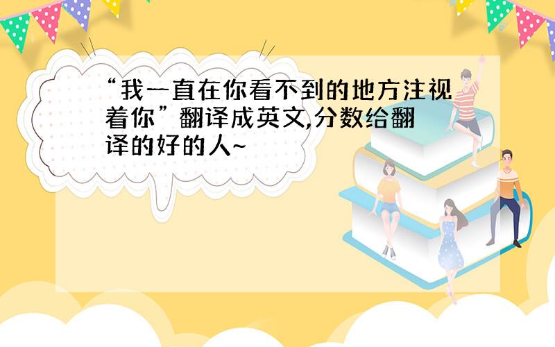 “我一直在你看不到的地方注视着你” 翻译成英文,分数给翻译的好的人~