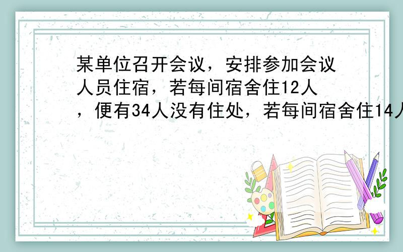 某单位召开会议，安排参加会议人员住宿，若每间宿舍住12人，便有34人没有住处，若每间宿舍住14人，便恰好多出4间，求参加