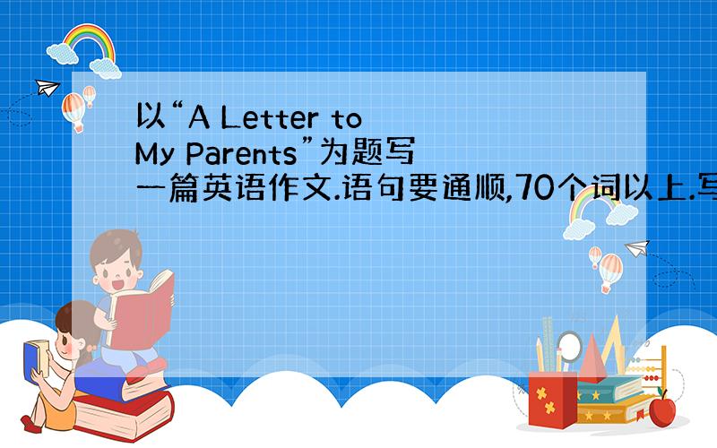 以“A Letter to My Parents”为题写一篇英语作文.语句要通顺,70个词以上.写下对父母说的话