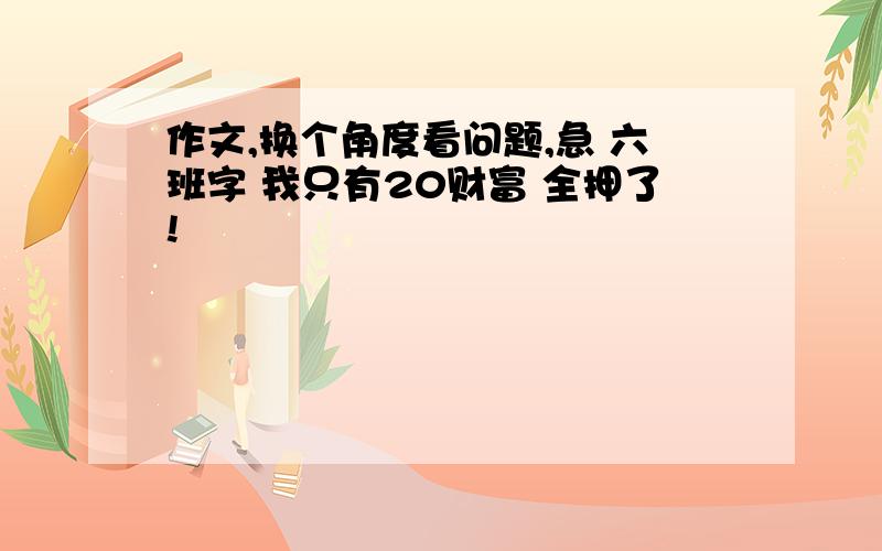 作文,换个角度看问题,急 六班字 我只有20财富 全押了!