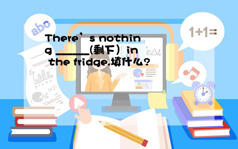 There’s nothing ______(剩下）in the fridge.填什么?