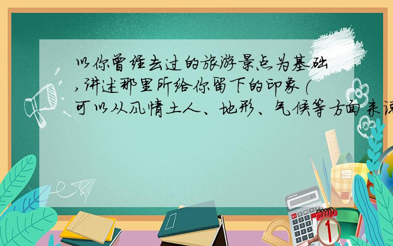 以你曾经去过的旅游景点为基础,讲述那里所给你留下的印象(可以从风情土人、地形、气候等方面来说明）