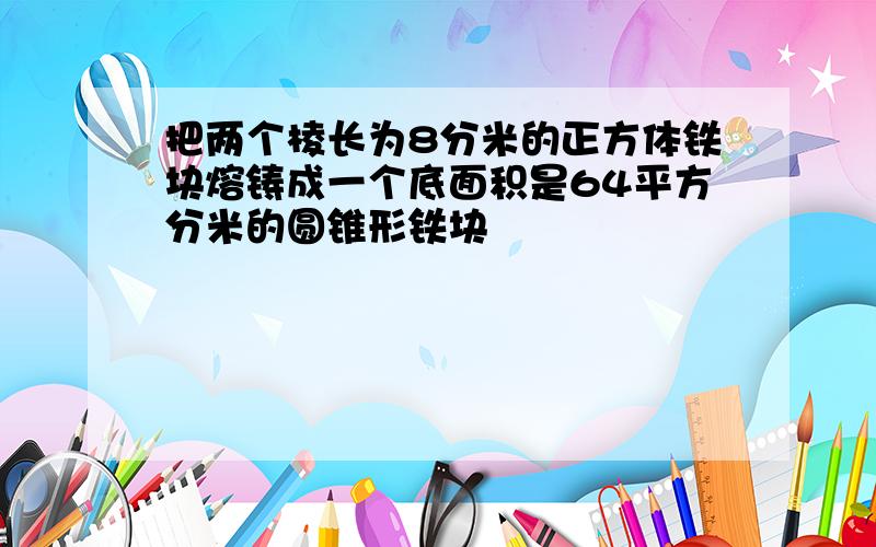 把两个棱长为8分米的正方体铁块熔铸成一个底面积是64平方分米的圆锥形铁块